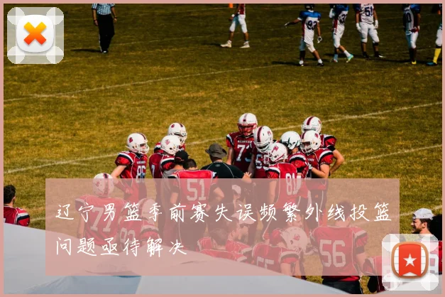 辽宁男篮季前赛失误频繁外线投篮问题亟待解决