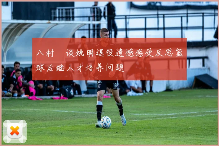 八村塁谈姚明退役遗憾感受反思篮球后继人才培养问题