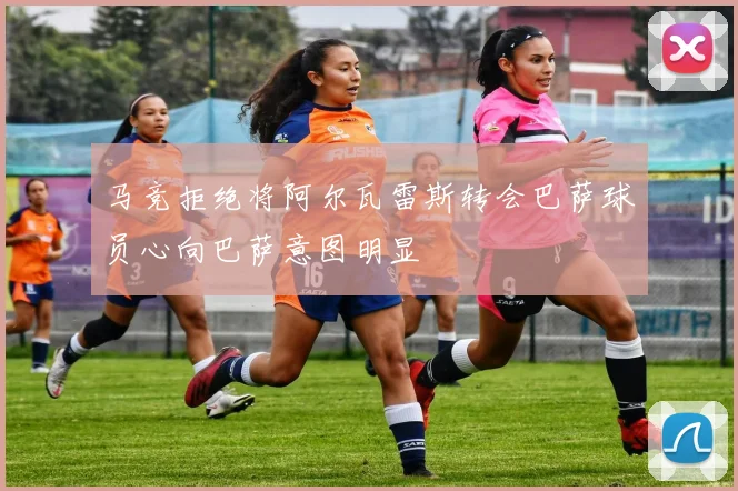 马竞拒绝将阿尔瓦雷斯转会巴萨球员心向巴萨意图明显