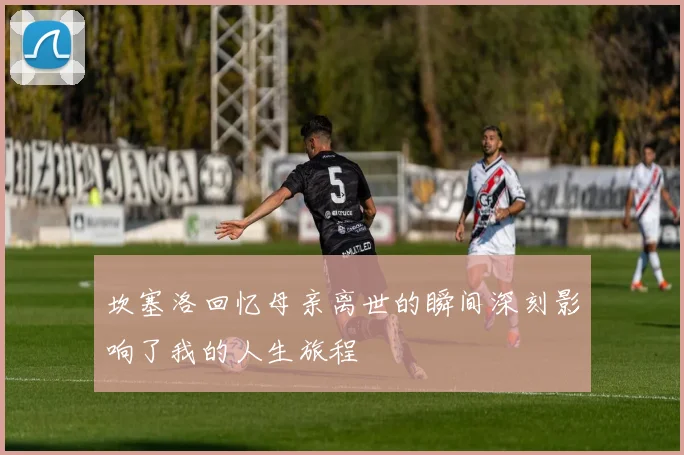 坎塞洛回忆母亲离世的瞬间深刻影响了我的人生旅程