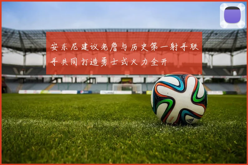 安东尼建议老詹与历史第一射手联手共同打造勇士式火力全开