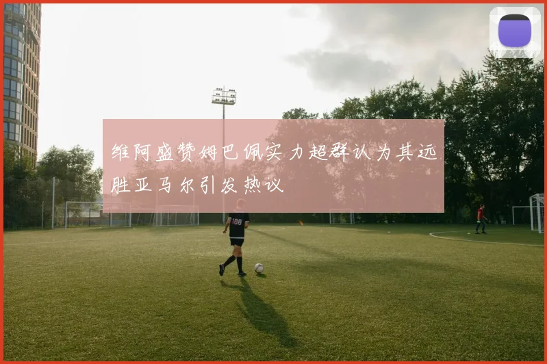 维阿盛赞姆巴佩实力超群认为其远胜亚马尔引发热议
