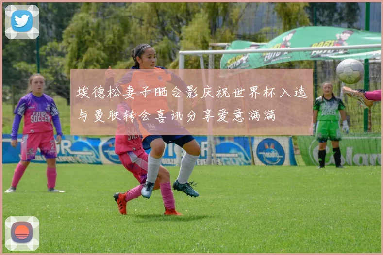 埃德松妻子晒合影庆祝世界杯入选与曼联转会喜讯分享爱意满满