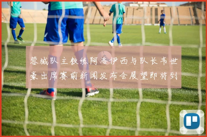 蓉城队主教练阿洛伊西与队长韦世豪出席赛前新闻发布会展望即将到来的比赛