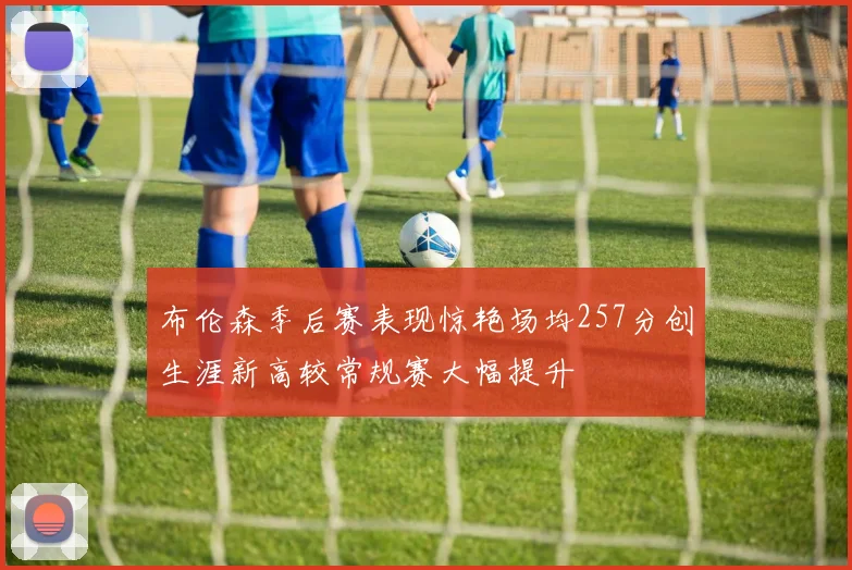 布伦森季后赛表现惊艳场均257分创生涯新高较常规赛大幅提升