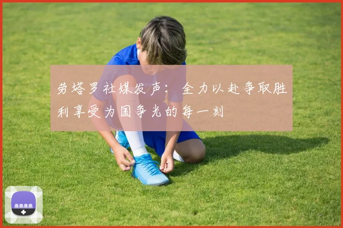 劳塔罗社媒发声：全力以赴争取胜利享受为国争光的每一刻