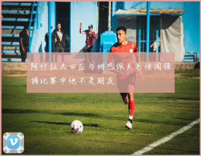 阿什拉夫回应与姆巴佩关系传闻强调比赛中他不是朋友