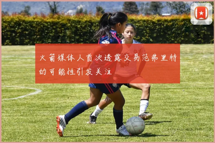 火箭媒体人首次透露交易范弗里特的可能性引发关注