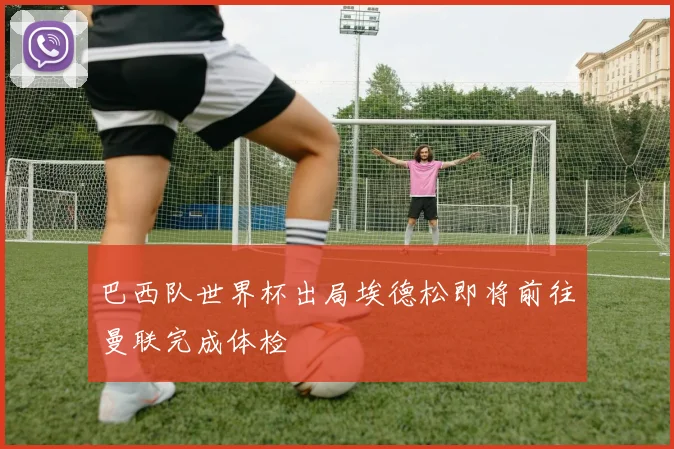 巴西队世界杯出局埃德松即将前往曼联完成体检